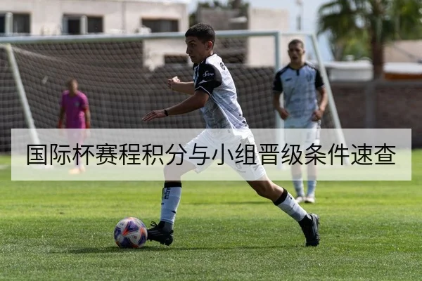 国际杯赛程积分与小组晋级条件速查